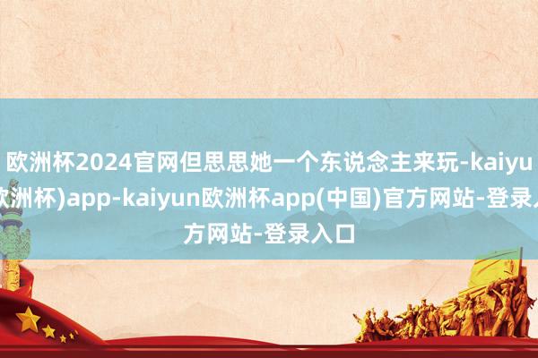 欧洲杯2024官网但思思她一个东说念主来玩-kaiyun(欧洲杯)app-kaiyun欧洲杯app(中国)官方网站-登录入口