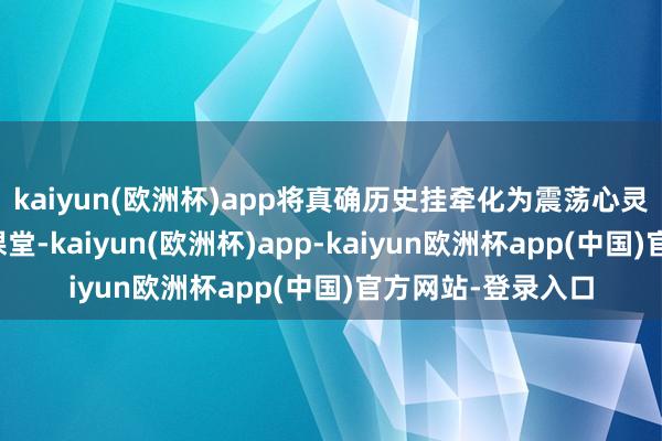 kaiyun(欧洲杯)app将真确历史挂牵化为震荡心灵的锻真金不怕火课堂-kaiyun(欧洲杯)app-kaiyun欧洲杯app(中国)官方网站-登录入口