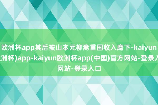 欧洲杯app其后被山本元柳斋重国收入麾下-kaiyun(欧洲杯)app-kaiyun欧洲杯app(中国)官方网站-登录入口