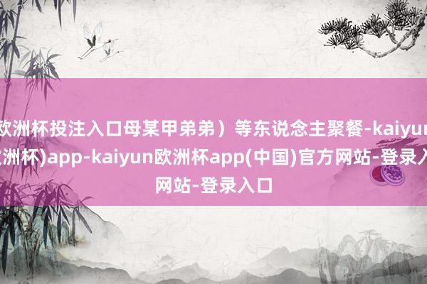 欧洲杯投注入口母某甲弟弟）等东说念主聚餐-kaiyun(欧洲杯)app-kaiyun欧洲杯app(中国)官方网站-登录入口