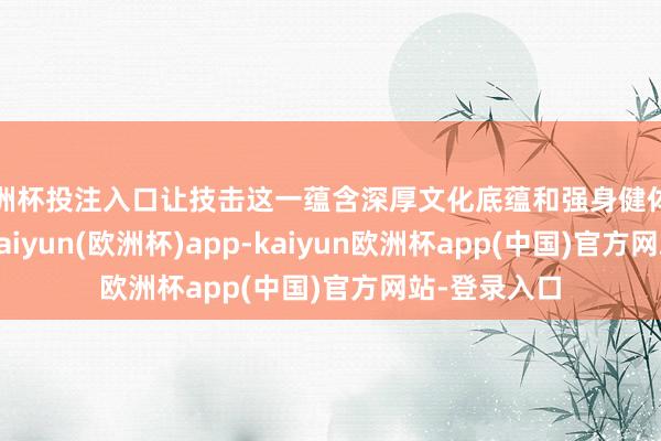 欧洲杯投注入口让技击这一蕴含深厚文化底蕴和强身健体功能的国学-kaiyun(欧洲杯)app-kaiyun欧洲杯app(中国)官方网站-登录入口