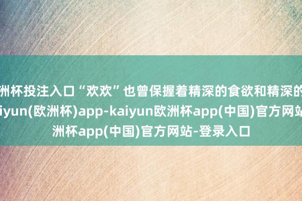 欧洲杯投注入口“欢欢”也曾保握着精深的食欲和精深的算作气象-kaiyun(欧洲杯)app-kaiyun欧洲杯app(中国)官方网站-登录入口