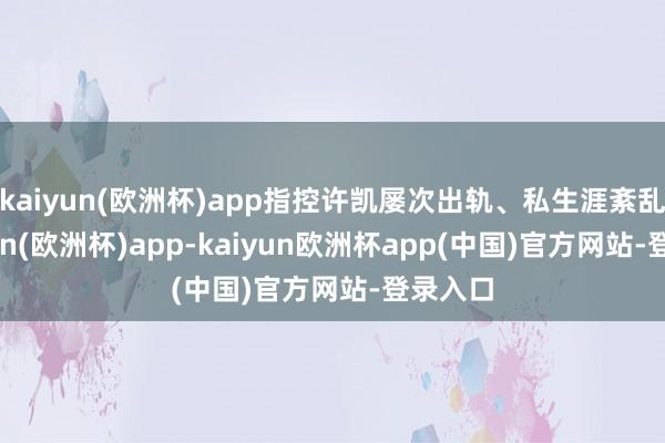 kaiyun(欧洲杯)app指控许凯屡次出轨、私生涯紊乱-kaiyun(欧洲杯)app-kaiyun欧洲杯app(中国)官方网站-登录入口