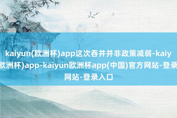 kaiyun(欧洲杯)app这次吞并并非政策减弱-kaiyun(欧洲杯)app-kaiyun欧洲杯app(中国)官方网站-登录入口