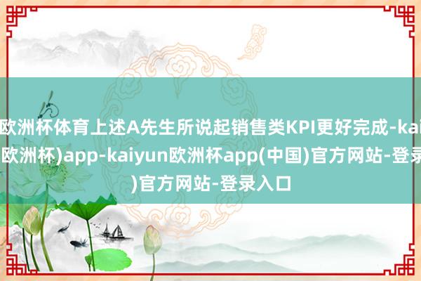 欧洲杯体育上述A先生所说起销售类KPI更好完成-kaiyun(欧洲杯)app-kaiyun欧洲杯app(中国)官方网站-登录入口