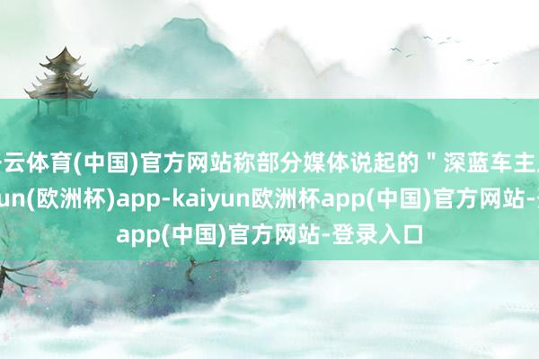 开云体育(中国)官方网站称部分媒体说起的＂深蓝车主反馈-kaiyun(欧洲杯)app-kaiyun欧洲杯app(中国)官方网站-登录入口