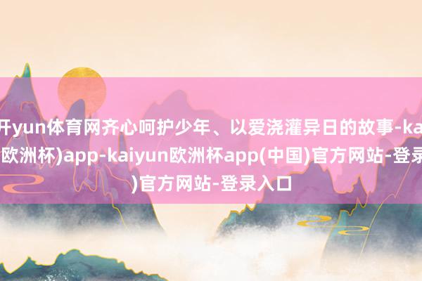 开yun体育网齐心呵护少年、以爱浇灌异日的故事-kaiyun(欧洲杯)app-kaiyun欧洲杯app(中国)官方网站-登录入口