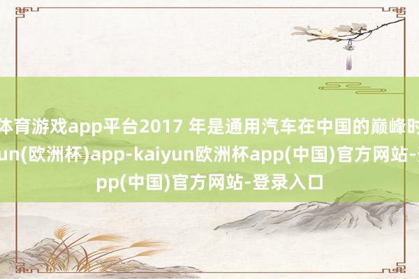 体育游戏app平台2017 年是通用汽车在中国的巅峰时间-kaiyun(欧洲杯)app-kaiyun欧洲杯app(中国)官方网站-登录入口