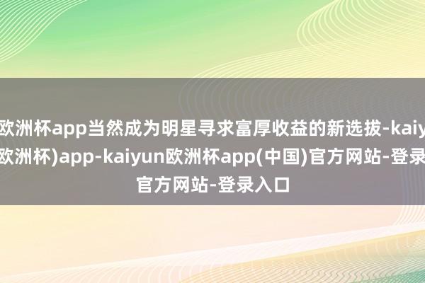 欧洲杯app当然成为明星寻求富厚收益的新选拔-kaiyun(欧洲杯)app-kaiyun欧洲杯app(中国)官方网站-登录入口