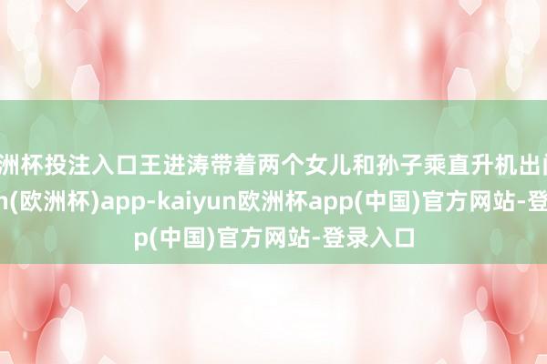 欧洲杯投注入口王进涛带着两个女儿和孙子乘直升机出门-kaiyun(欧洲杯)app-kaiyun欧洲杯app(中国)官方网站-登录入口