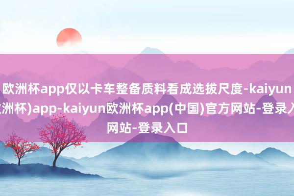 欧洲杯app仅以卡车整备质料看成选拔尺度-kaiyun(欧洲杯)app-kaiyun欧洲杯app(中国)官方网站-登录入口