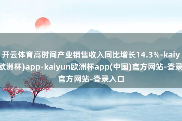 开云体育高时间产业销售收入同比增长14.3%-kaiyun(欧洲杯)app-kaiyun欧洲杯app(中国)官方网站-登录入口
