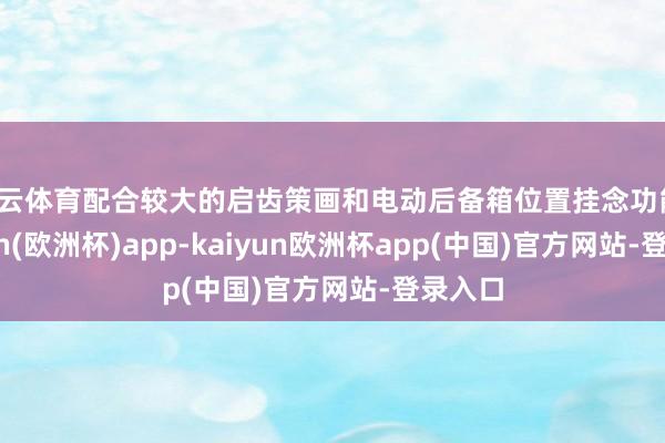 开云体育配合较大的启齿策画和电动后备箱位置挂念功能-kaiyun(欧洲杯)app-kaiyun欧洲杯app(中国)官方网站-登录入口