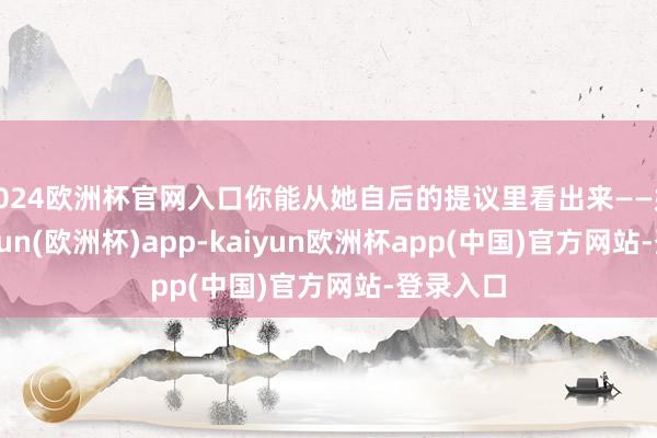 2024欧洲杯官网入口你能从她自后的提议里看出来——她说-kaiyun(欧洲杯)app-kaiyun欧洲杯app(中国)官方网站-登录入口