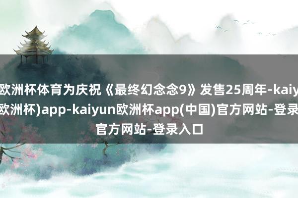 欧洲杯体育为庆祝《最终幻念念9》发售25周年-kaiyun(欧洲杯)app-kaiyun欧洲杯app(中国)官方网站-登录入口