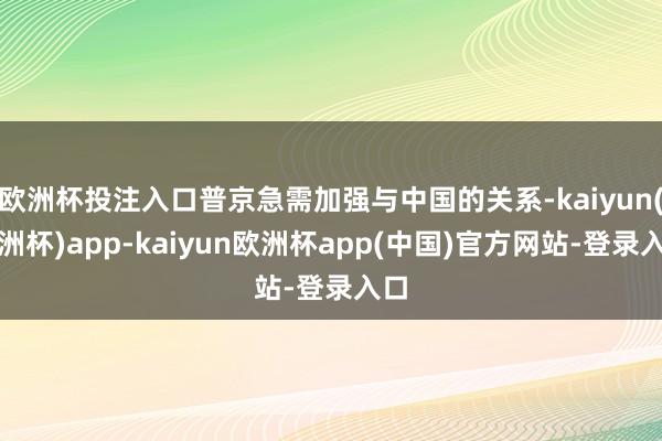 欧洲杯投注入口普京急需加强与中国的关系-kaiyun(欧洲杯)app-kaiyun欧洲杯app(中国)官方网站-登录入口