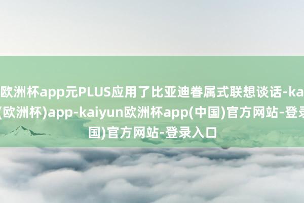欧洲杯app元PLUS应用了比亚迪眷属式联想谈话-kaiyun(欧洲杯)app-kaiyun欧洲杯app(中国)官方网站-登录入口