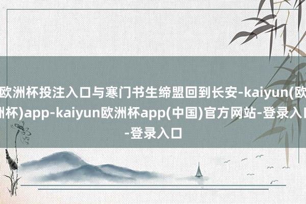 欧洲杯投注入口与寒门书生缔盟回到长安-kaiyun(欧洲杯)app-kaiyun欧洲杯app(中国)官方网站-登录入口