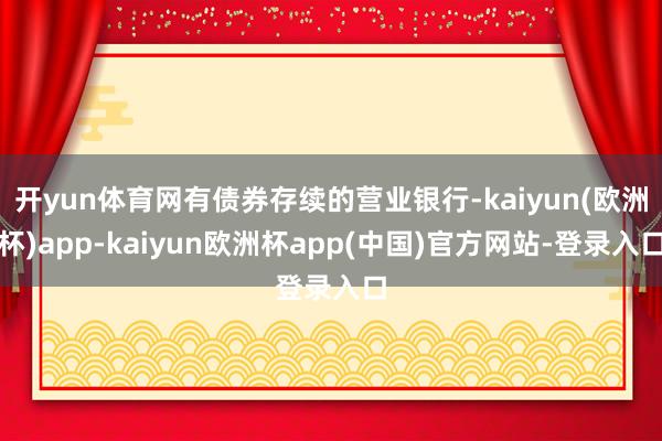 开yun体育网有债券存续的营业银行-kaiyun(欧洲杯)app-kaiyun欧洲杯app(中国)官方网站-登录入口