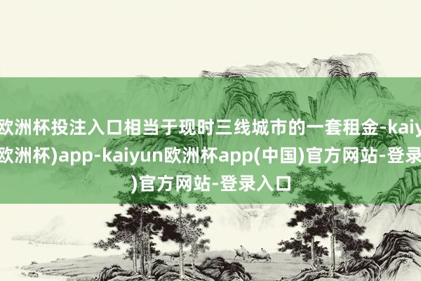 欧洲杯投注入口相当于现时三线城市的一套租金-kaiyun(欧洲杯)app-kaiyun欧洲杯app(中国)官方网站-登录入口