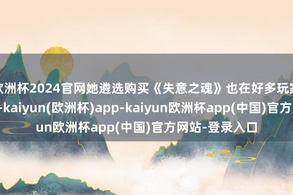 欧洲杯2024官网她遴选购买《失意之魂》也在好多玩家的预念念之中-kaiyun(欧洲杯)app-kaiyun欧洲杯app(中国)官方网站-登录入口