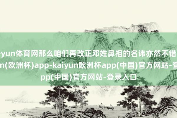 开yun体育网那么咱们再改正邓姓鼻祖的名讳亦然不错的-kaiyun(欧洲杯)app-kaiyun欧洲杯app(中国)官方网站-登录入口