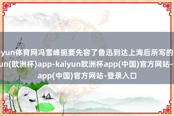 开yun体育网冯雪峰扼要先容了鲁迅到达上海后所写的文章-kaiyun(欧洲杯)app-kaiyun欧洲杯app(中国)官方网站-登录入口
