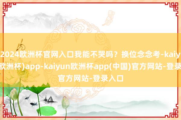 2024欧洲杯官网入口我能不哭吗？换位念念考-kaiyun(欧洲杯)app-kaiyun欧洲杯app(中国)官方网站-登录入口