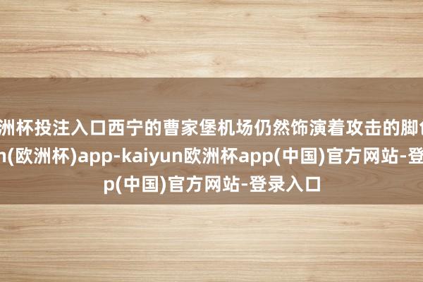 欧洲杯投注入口西宁的曹家堡机场仍然饰演着攻击的脚色-kaiyun(欧洲杯)app-kaiyun欧洲杯app(中国)官方网站-登录入口