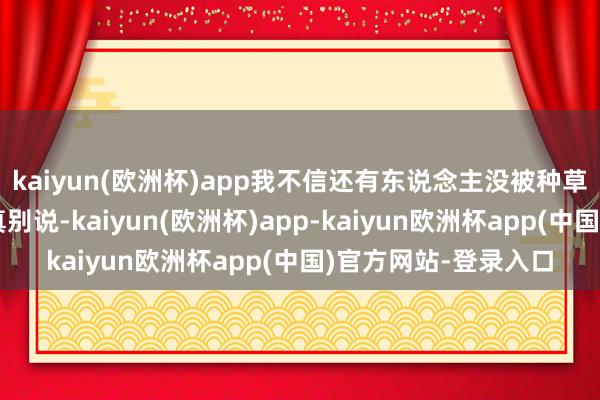 kaiyun(欧洲杯)app我不信还有东说念主没被种草过？但你别说你还真别说-kaiyun(欧洲杯)app-kaiyun欧洲杯app(中国)官方网站-登录入口