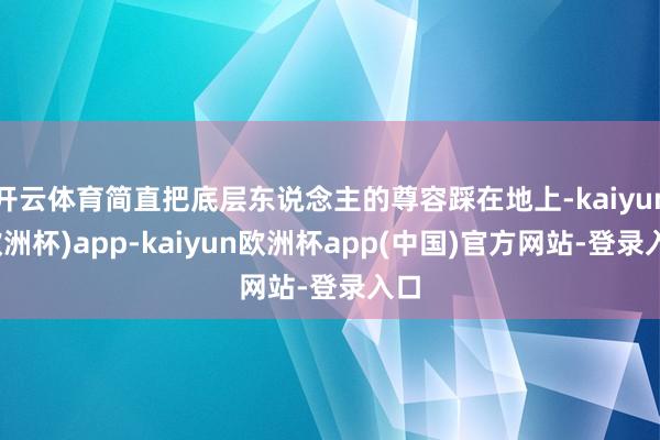 开云体育简直把底层东说念主的尊容踩在地上-kaiyun(欧洲杯)app-kaiyun欧洲杯app(中国)官方网站-登录入口