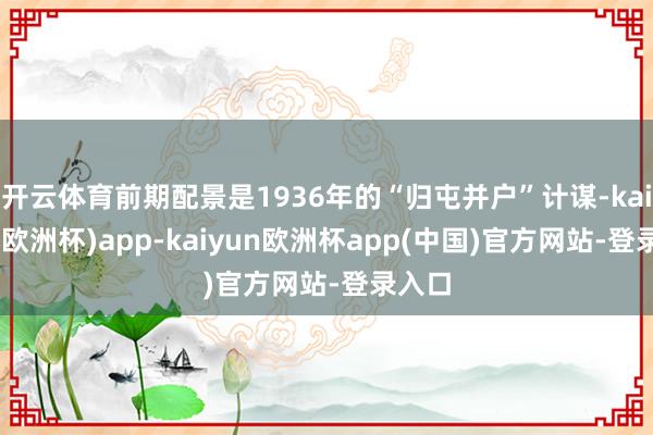 开云体育前期配景是1936年的“归屯并户”计谋-kaiyun(欧洲杯)app-kaiyun欧洲杯app(中国)官方网站-登录入口