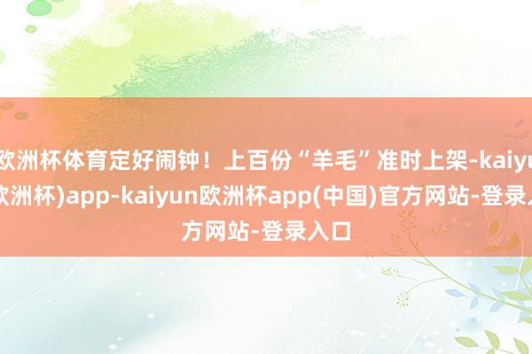 欧洲杯体育定好闹钟！上百份“羊毛”准时上架-kaiyun(欧洲杯)app-kaiyun欧洲杯app(中国)官方网站-登录入口