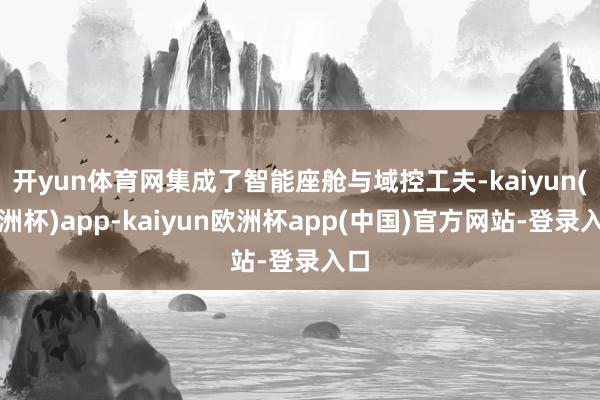 开yun体育网集成了智能座舱与域控工夫-kaiyun(欧洲杯)app-kaiyun欧洲杯app(中国)官方网站-登录入口