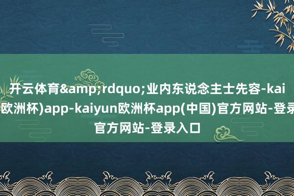 开云体育&rdquo;业内东说念主士先容-kaiyun(欧洲杯)app-kaiyun欧洲杯app(中国)官方网站-登录入口