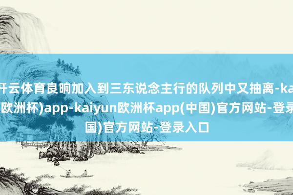 开云体育良晌加入到三东说念主行的队列中又抽离-kaiyun(欧洲杯)app-kaiyun欧洲杯app(中国)官方网站-登录入口