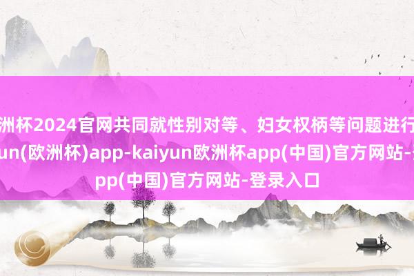 欧洲杯2024官网共同就性别对等、妇女权柄等问题进行接头-kaiyun(欧洲杯)app-kaiyun欧洲杯app(中国)官方网站-登录入口