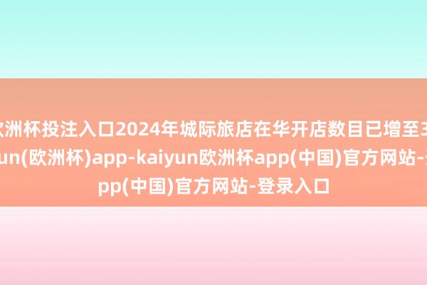 欧洲杯投注入口2024年城际旅店在华开店数目已增至33家-kaiyun(欧洲杯)app-kaiyun欧洲杯app(中国)官方网站-登录入口