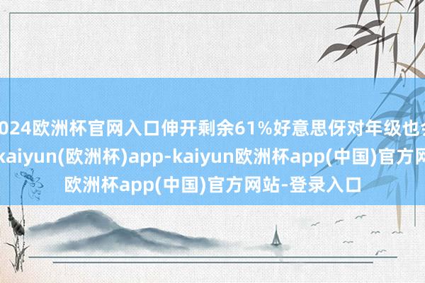 2024欧洲杯官网入口伸开剩余61%好意思伢对年级也会有一些惊悸-kaiyun(欧洲杯)app-kaiyun欧洲杯app(中国)官方网站-登录入口