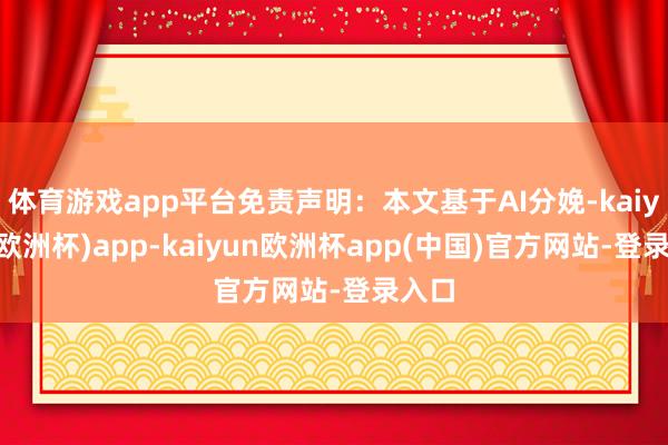 体育游戏app平台免责声明：本文基于AI分娩-kaiyun(欧洲杯)app-kaiyun欧洲杯app(中国)官方网站-登录入口