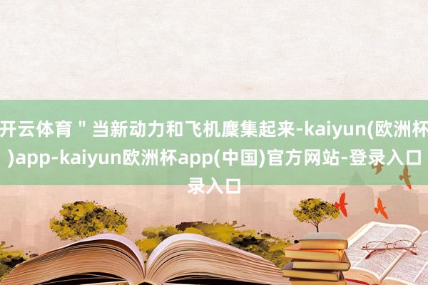 开云体育＂当新动力和飞机麇集起来-kaiyun(欧洲杯)app-kaiyun欧洲杯app(中国)官方网站-登录入口