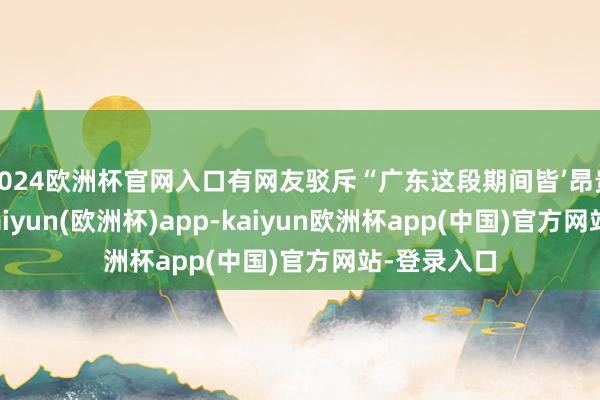 2024欧洲杯官网入口有网友驳斥“广东这段期间皆’昂贵’两次了-kaiyun(欧洲杯)app-kaiyun欧洲杯app(中国)官方网站-登录入口