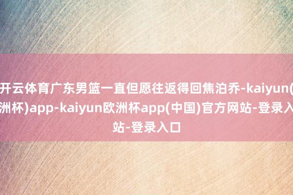 开云体育广东男篮一直但愿往返得回焦泊乔-kaiyun(欧洲杯)app-kaiyun欧洲杯app(中国)官方网站-登录入口
