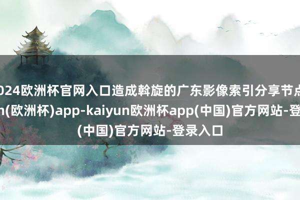 2024欧洲杯官网入口造成斡旋的广东影像索引分享节点-kaiyun(欧洲杯)app-kaiyun欧洲杯app(中国)官方网站-登录入口