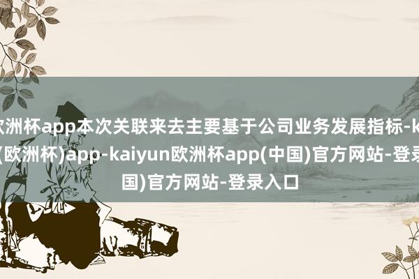 欧洲杯app本次关联来去主要基于公司业务发展指标-kaiyun(欧洲杯)app-kaiyun欧洲杯app(中国)官方网站-登录入口