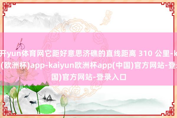 开yun体育网它距好意思济礁的直线距离 310 公里-kaiyun(欧洲杯)app-kaiyun欧洲杯app(中国)官方网站-登录入口