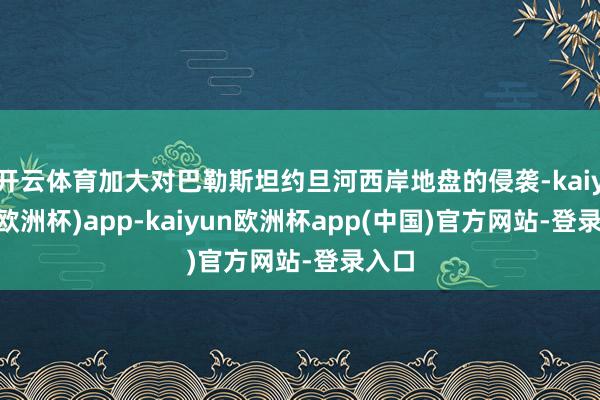 开云体育加大对巴勒斯坦约旦河西岸地盘的侵袭-kaiyun(欧洲杯)app-kaiyun欧洲杯app(中国)官方网站-登录入口
