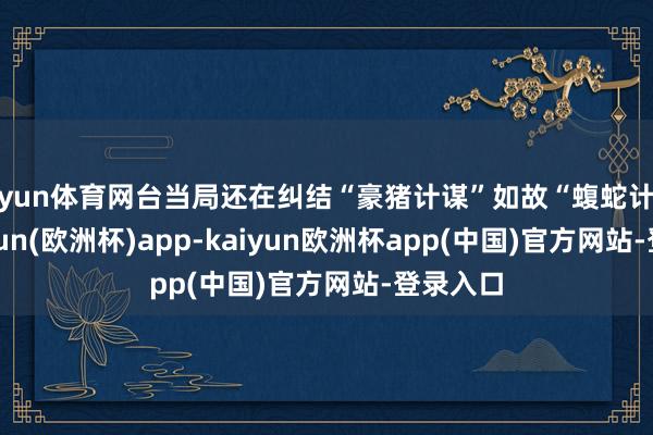 开yun体育网台当局还在纠结“豪猪计谋”如故“蝮蛇计谋”-kaiyun(欧洲杯)app-kaiyun欧洲杯app(中国)官方网站-登录入口