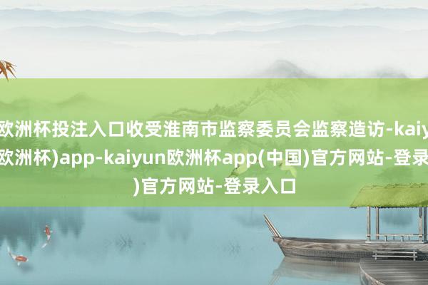 欧洲杯投注入口收受淮南市监察委员会监察造访-kaiyun(欧洲杯)app-kaiyun欧洲杯app(中国)官方网站-登录入口