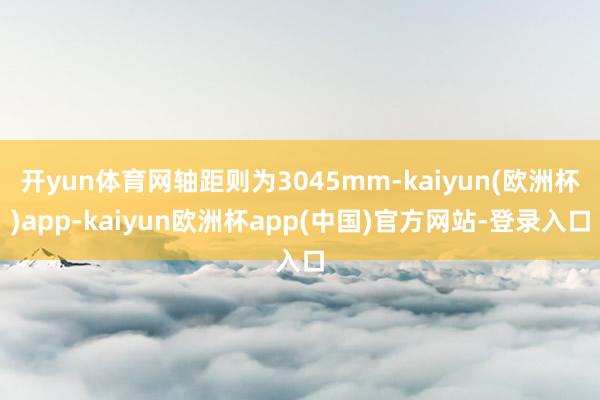 开yun体育网轴距则为3045mm-kaiyun(欧洲杯)app-kaiyun欧洲杯app(中国)官方网站-登录入口